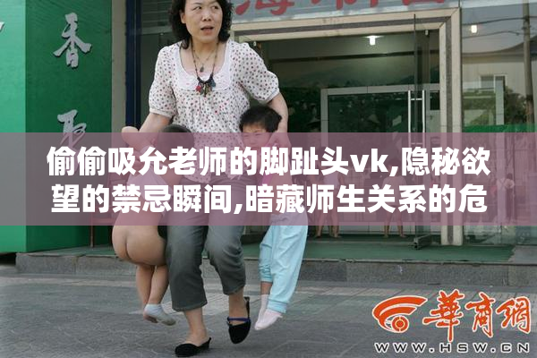 偷偷吸允老师的脚趾头vk,隐秘欲望的禁忌瞬间,暗藏师生关系的危险