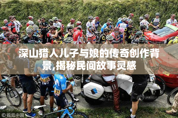 深山猎人儿子与娘的传奇创作背景,揭秘民间故事灵感