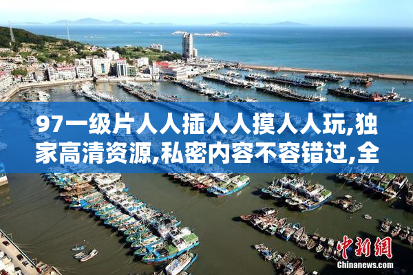 97一级片人人插人人摸人人玩,独家高清资源,私密内容不容错过,全网