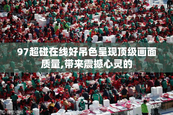 97超碰在线好吊色呈现顶级画面质量,带来震撼心灵的