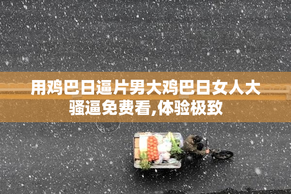 用鸡巴日逼片男大鸡巴日女人大骚逼免费看,体验极致