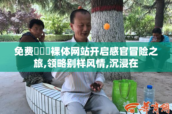 免费❌❌❌裸体网站开启感官冒险之旅,领略别样风情,沉浸在