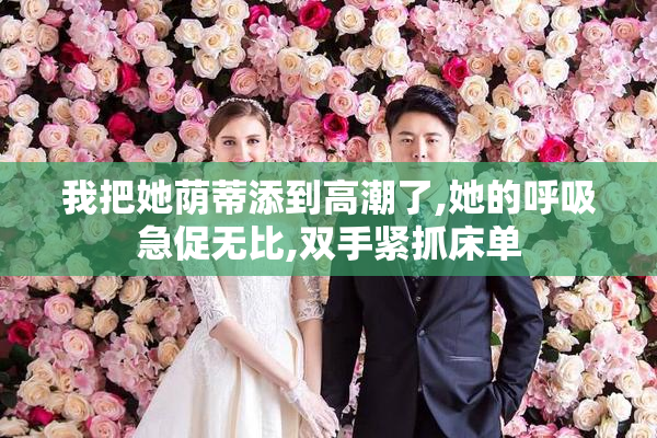 我把她荫蒂添到高潮了,她的呼吸急促无比,双手紧抓床单