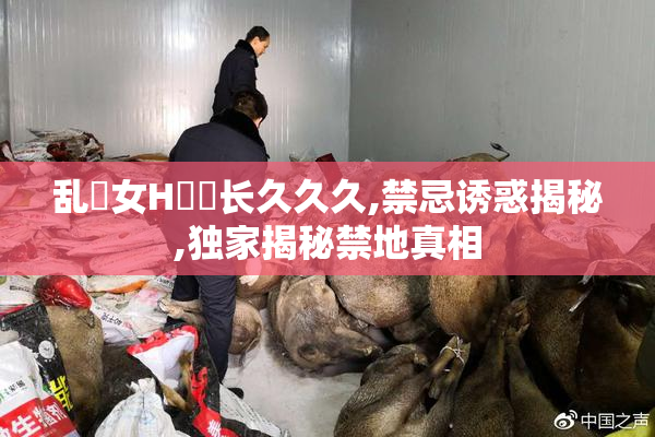 乱親女H穢亂长久久久,禁忌诱惑揭秘,独家揭秘禁地真相