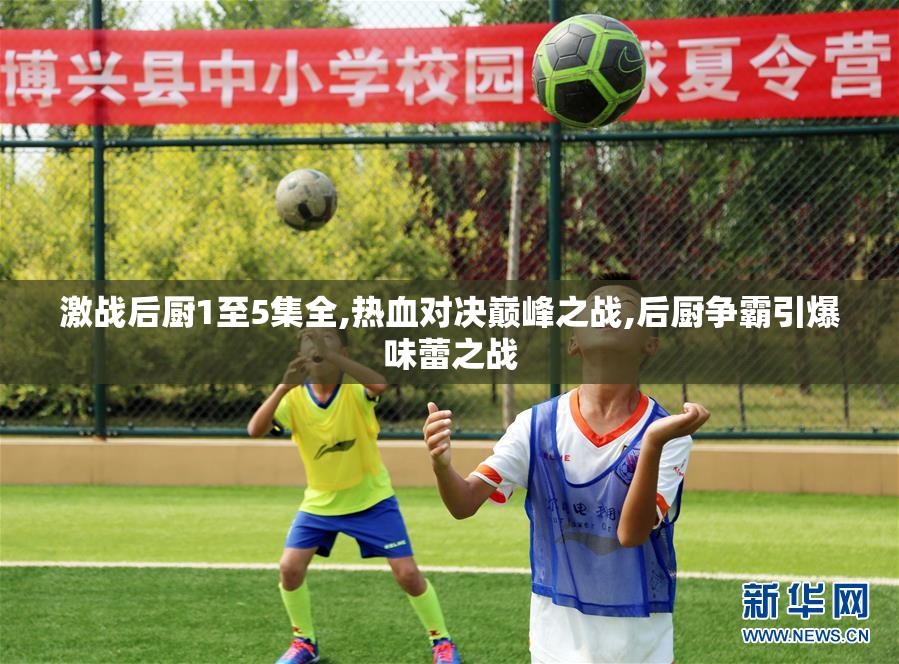 激战后厨1至5集全,热血对决巅峰之战,后厨争霸引爆味蕾之战