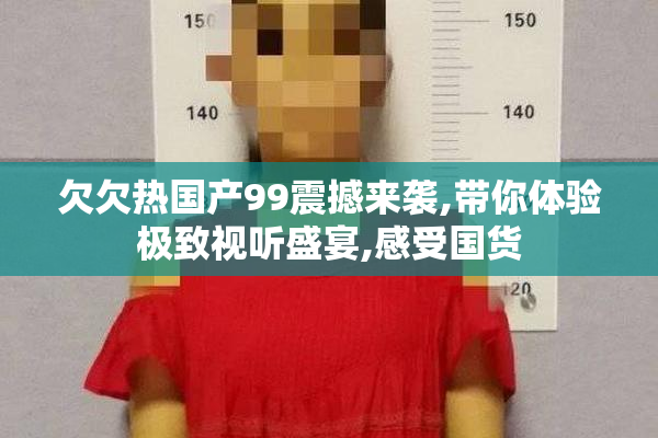 欠欠热国产99震撼来袭,带你体验极致视听盛宴,感受国货
