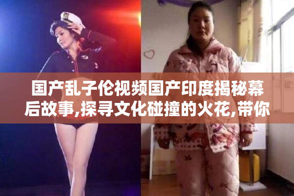 国产乱子伦视频国产印度揭秘幕后故事,探寻文化碰撞的火花,带你