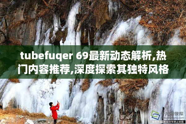 tubefuqer 69最新动态解析,热门内容推荐,深度探索其独特风格与趋势