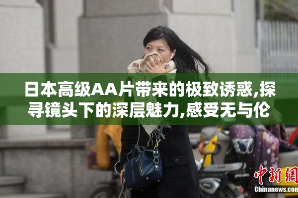 日本高级AA片带来的极致诱惑,探寻镜头下的深层魅力,感受无与伦比