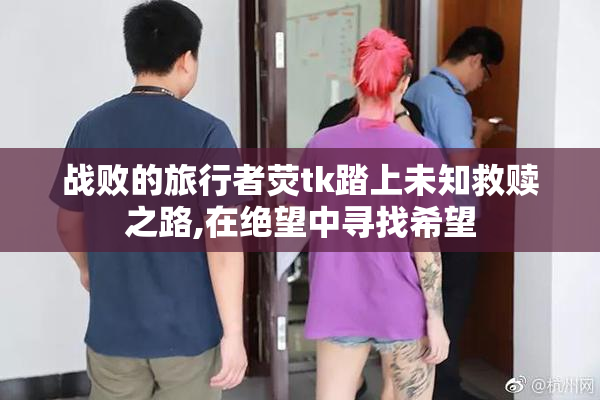 战败的旅行者荧tk踏上未知救赎之路,在绝望中寻找希望