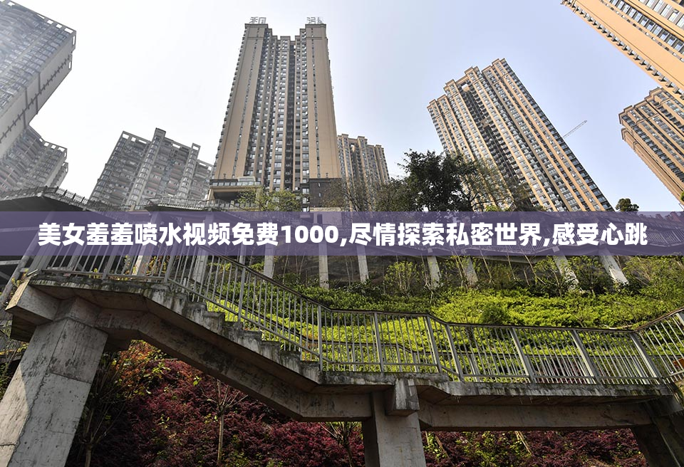 美女羞羞喷水视频免费1000,尽情探索私密世界,感受心跳