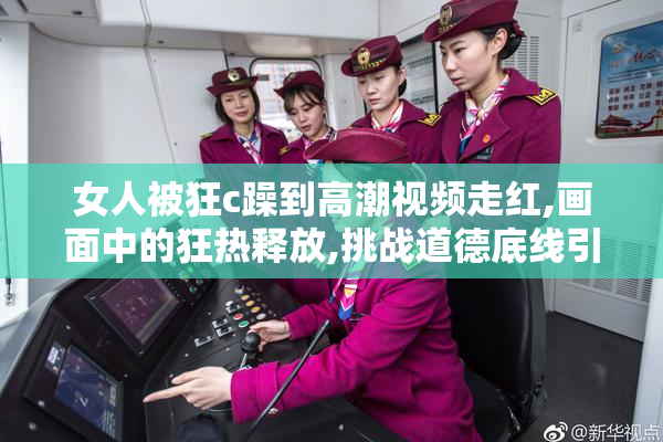 女人被狂c躁到高潮视频走红,画面中的狂热释放,挑战道德底线引发