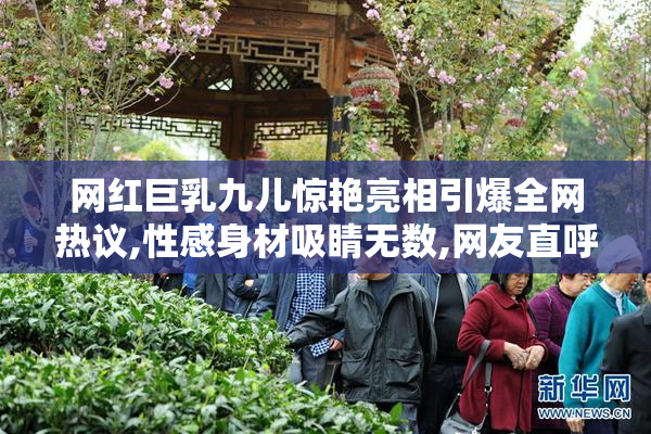 网红巨乳九儿惊艳亮相引爆全网热议,性感身材吸睛无数,网友直呼太