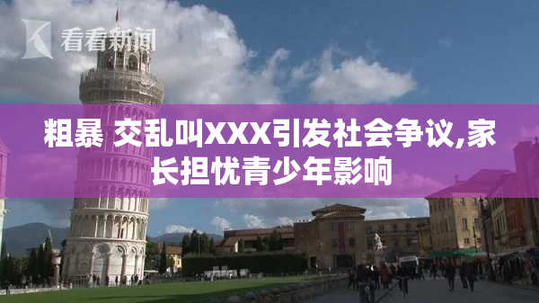 粗暴 交乱叫XXX引发社会争议,家长担忧青少年影响