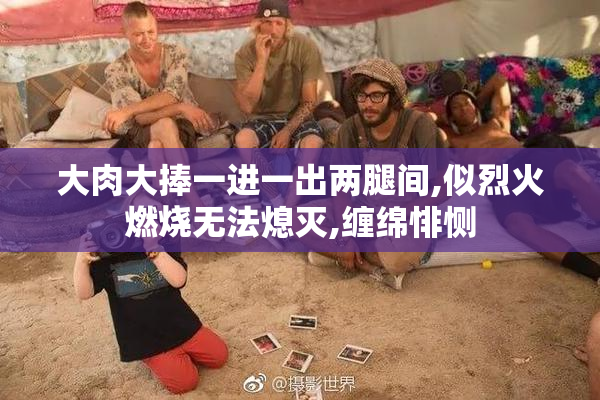 大肉大捧一进一出两腿间,似烈火燃烧无法熄灭,缠绵悱恻