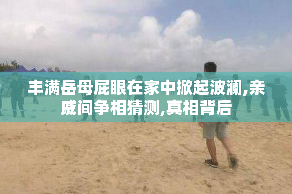 丰满岳母屁眼在家中掀起波澜,亲戚间争相猜测,真相背后