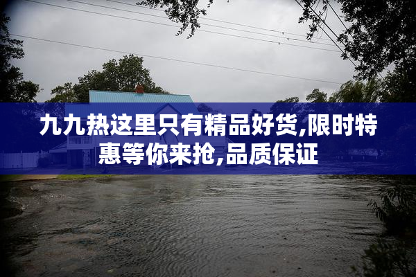 九九热这里只有精品好货,限时特惠等你来抢,品质保证