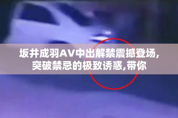 坂井成羽AV中出解禁震撼登场,突破禁忌的极致诱惑,带你