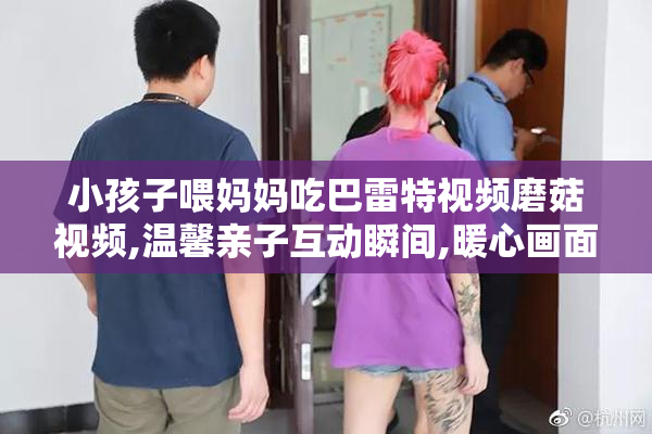 小孩子喂妈妈吃巴雷特视频磨菇视频,温馨亲子互动瞬间,暖心画面