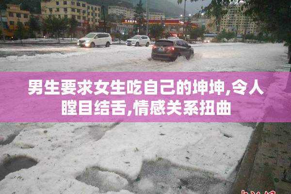 男生要求女生吃自己的坤坤,令人瞠目结舌,情感关系扭曲