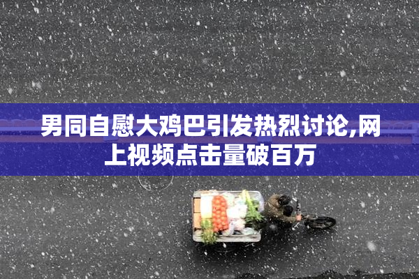 男同自慰大鸡巴引发热烈讨论,网上视频点击量破百万