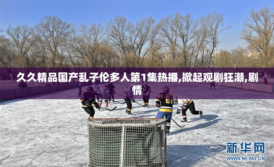 久久精品国产乱子伦多人第1集热播,掀起观剧狂潮,剧情