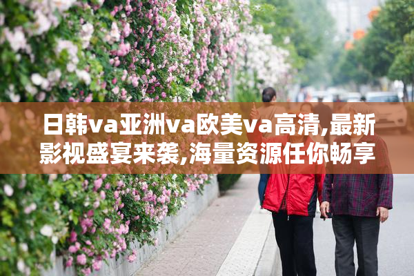日韩va亚洲va欧美va高清,最新影视盛宴来袭,海量资源任你畅享