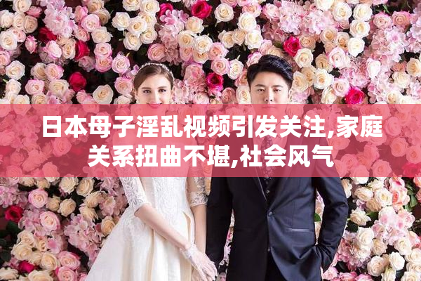 日本母子淫乱视频引发关注,家庭关系扭曲不堪,社会风气