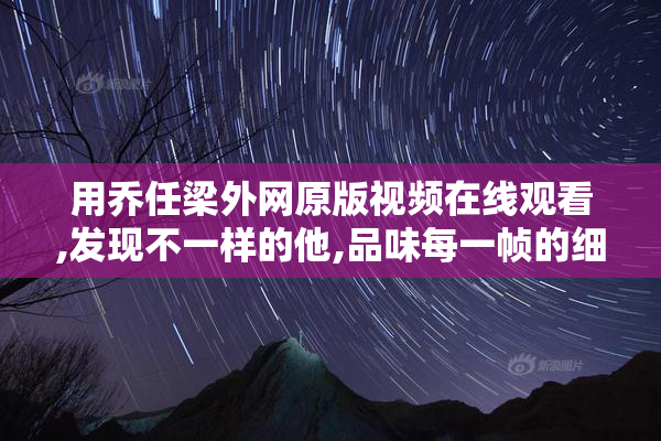 用乔任梁外网原版视频在线观看,发现不一样的他,品味每一帧的细腻