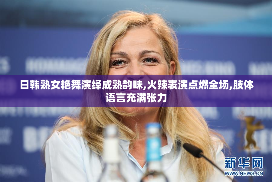 日韩熟女艳舞演绎成熟韵味,火辣表演点燃全场,肢体语言充满张力