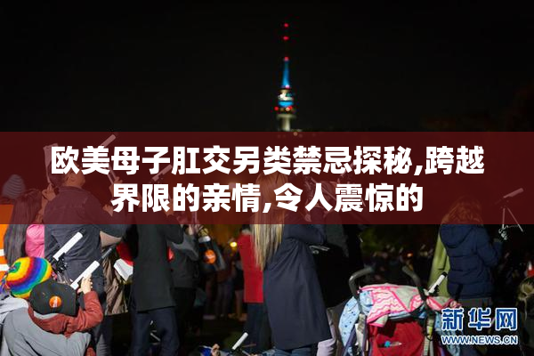 欧美母子肛交另类禁忌探秘,跨越界限的亲情,令人震惊的