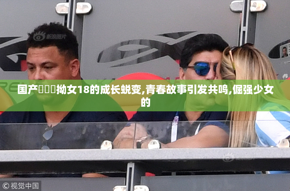 国产⭕⭕⭕拗女18的成长蜕变,青春故事引发共鸣,倔强少女的