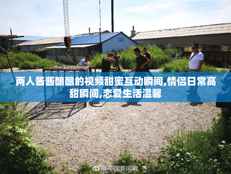 两人酱酱酿酿的视频甜蜜互动瞬间,情侣日常高甜瞬间,恋爱生活温馨