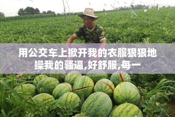 用公交车上掀开我的衣服狠狠地操我的骚逼,好舒服,每一