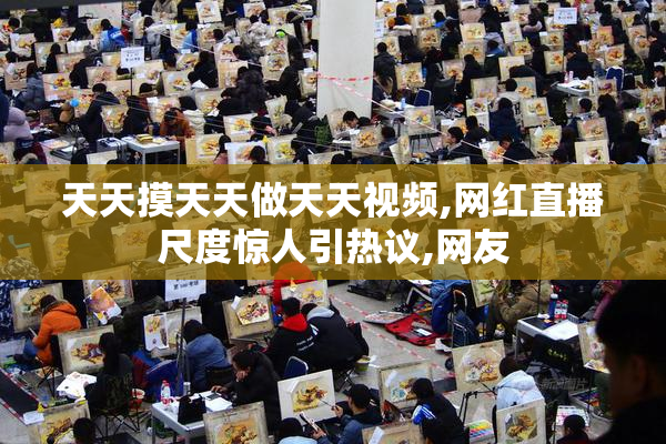 天天摸天天做天天视频,网红直播尺度惊人引热议,网友