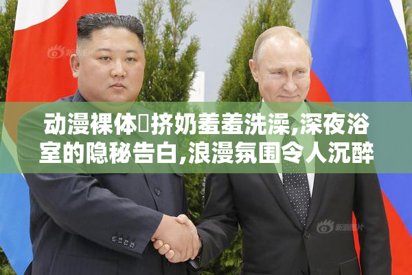 动漫裸体❌挤奶羞羞洗澡,深夜浴室的隐秘告白,浪漫氛围令人沉醉