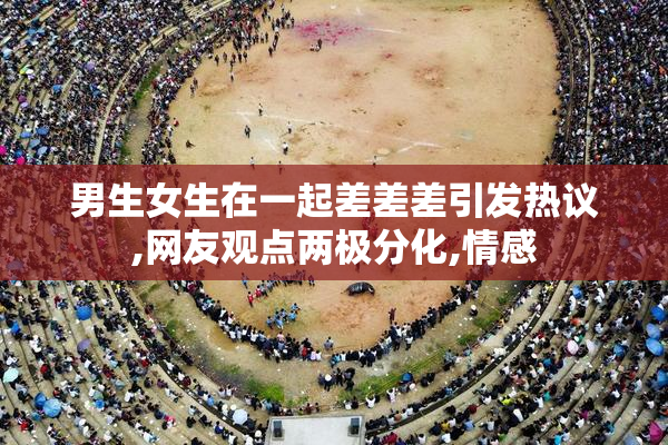 男生女生在一起差差差引发热议,网友观点两极分化,情感