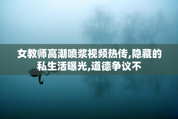 女教师高潮喷浆视频热传,隐藏的私生活曝光,道德争议不