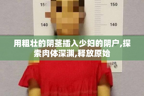 用粗壮的阴茎插入少妇的阴户,探索肉体深渊,释放原始
