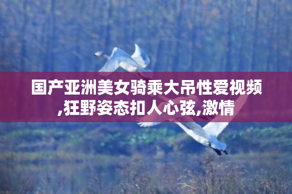 国产亚洲美女骑乘大吊性爱视频,狂野姿态扣人心弦,激情