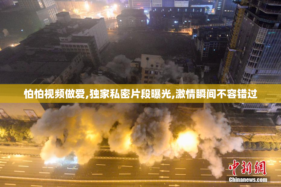 怕怕视频做爱,独家私密片段曝光,激情瞬间不容错过