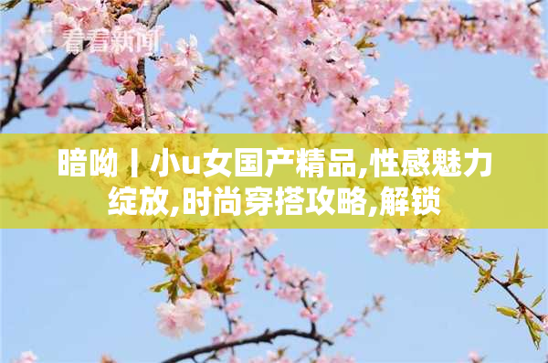 暗呦丨小u女国产精品,性感魅力绽放,时尚穿搭攻略,解锁