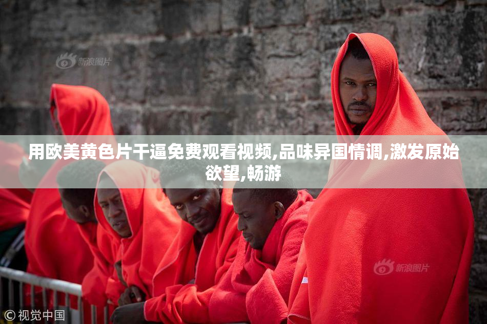 用欧美黄色片干逼免费观看视频,品味异国情调,激发原始欲望,畅游