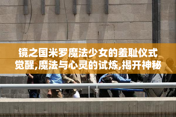 镜之国米罗魔法少女的羞耻仪式觉醒,魔法与心灵的试炼,揭开神秘