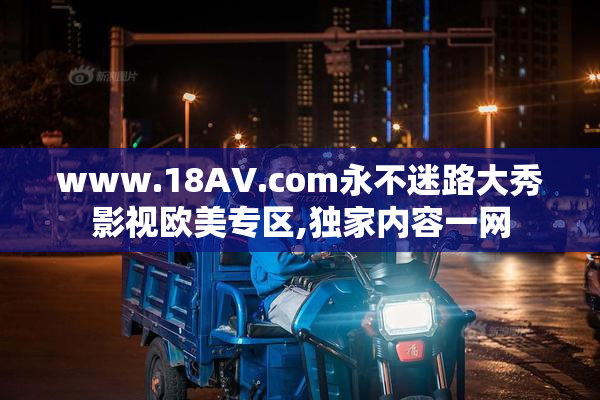 www.18AV.com永不迷路大秀影视欧美专区,独家内容一网