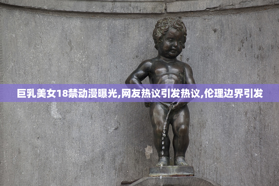 巨乳美女18禁动漫曝光,网友热议引发热议,伦理边界引发