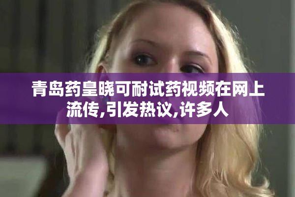 青岛药皇晓可耐试药视频在网上流传,引发热议,许多人