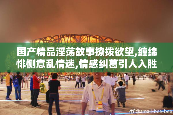 国产精品淫荡故事撩拨欲望,缠绵悱恻意乱情迷,情感纠葛引人入胜