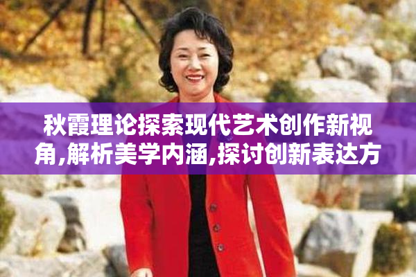秋霞理论探索现代艺术创作新视角,解析美学内涵,探讨创新表达方式