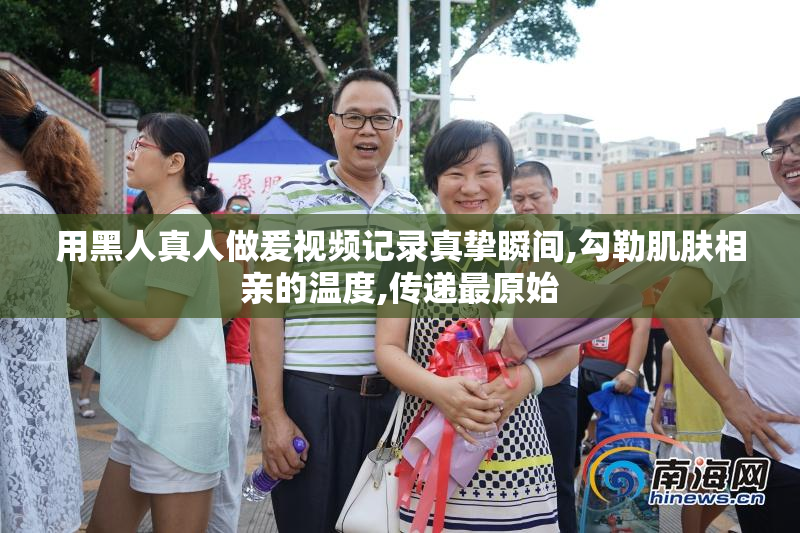 用黑人真人做爰视频记录真挚瞬间,勾勒肌肤相亲的温度,传递最原始